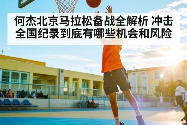 何杰北京马拉松备战全解析 冲击全国纪录到底有哪些机会和风险