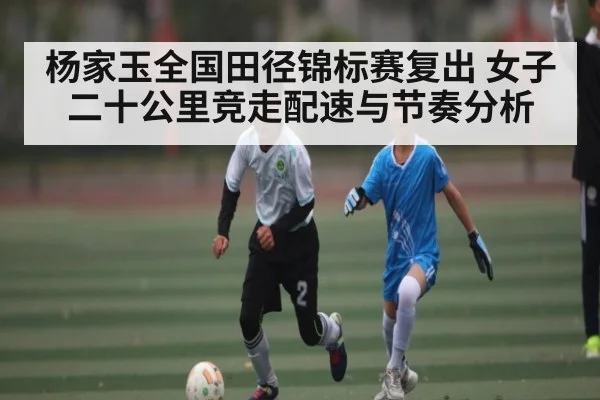 杨家玉全国田径锦标赛复出 女子二十公里竞走配速与节奏分析