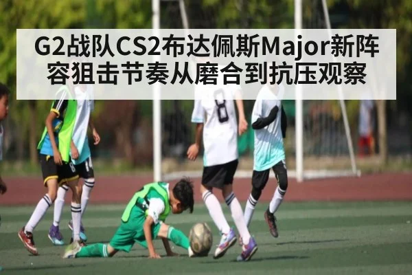 G2战队CS2布达佩斯Major新阵容狙击节奏从磨合到抗压观察