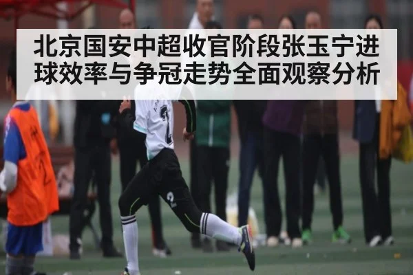 北京国安中超收官阶段张玉宁进球效率与争冠走势全面观察分析